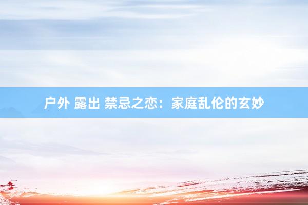 户外 露出 禁忌之恋：家庭乱伦的玄妙