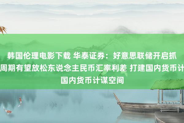 韩国伦理电影下载 华泰证券：好意思联储开启抓续降息周期有望放松东说念主民币汇率利差 打建国内货币计谋空间