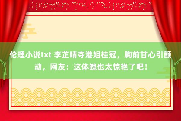 伦理小说txt 李芷晴夺港姐桂冠，胸前甘心引颤动，网友：这体魄也太惊艳了吧！