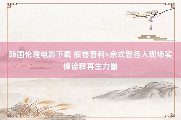 韩国伦理电影下载 胶卷普利×余式普各人现场实操诠释再生力量