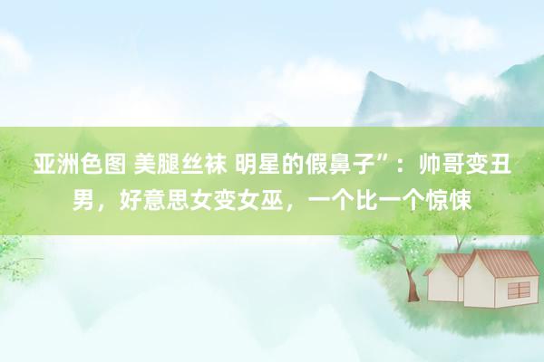 亚洲色图 美腿丝袜 明星的假鼻子”：帅哥变丑男，好意思女变女巫，一个比一个惊悚