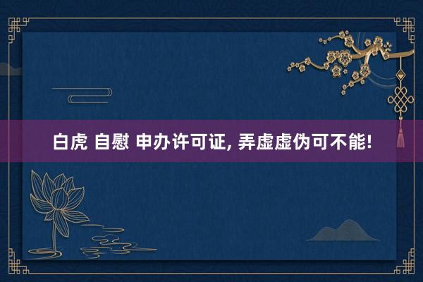 白虎 自慰 申办许可证， 弄虚虚伪可不能!