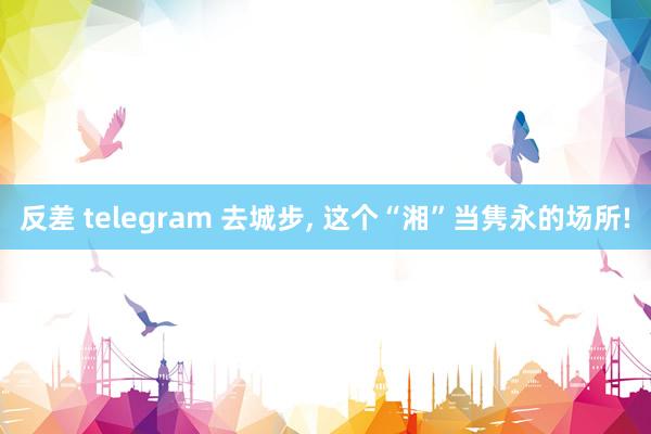 反差 telegram 去城步， 这个“湘”当隽永的场所!