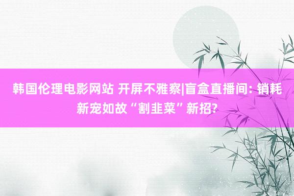 韩国伦理电影网站 开屏不雅察|盲盒直播间: 销耗新宠如故“割韭菜”新招?