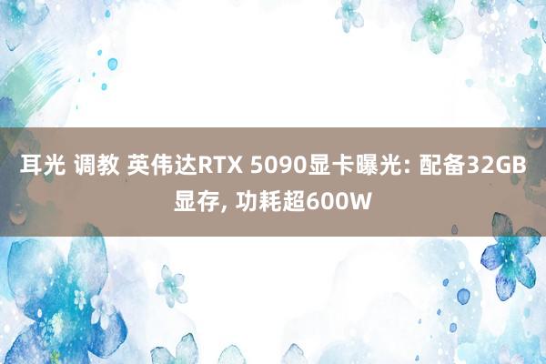 耳光 调教 英伟达RTX 5090显卡曝光: 配备32GB显存， 功耗超600W