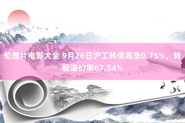 伦理片电影大全 9月26日沪工转债高涨0.75%,转股溢价率67.54%