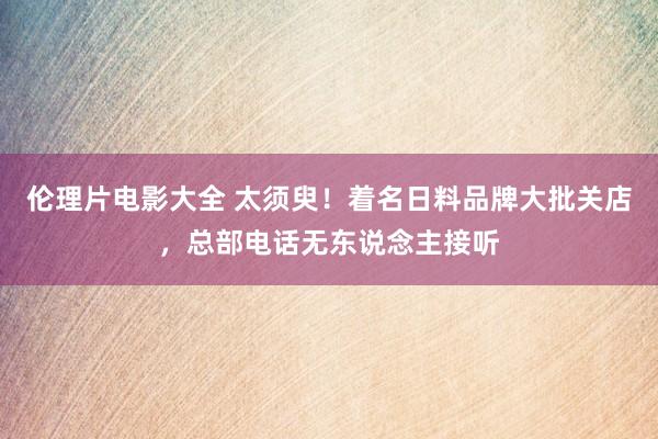 伦理片电影大全 太须臾！着名日料品牌大批关店，总部电话无东说念主接听