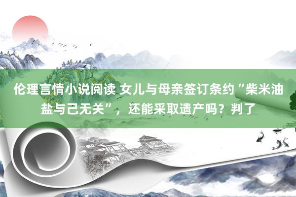 伦理言情小说阅读 女儿与母亲签订条约“柴米油盐与己无关”，还能采取遗产吗？判了