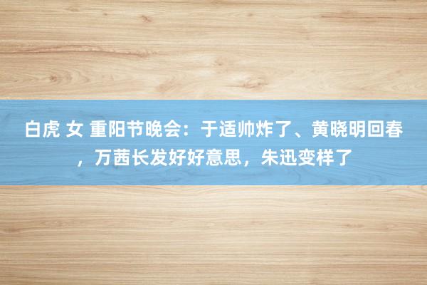 白虎 女 重阳节晚会：于适帅炸了、黄晓明回春，万茜长发好好意思，朱迅变样了
