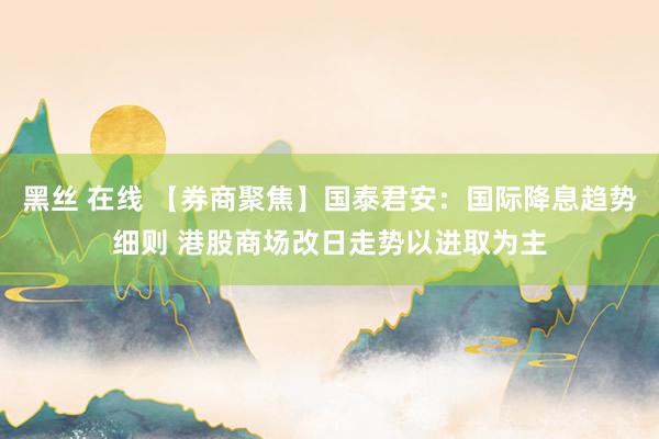 黑丝 在线 【券商聚焦】国泰君安：国际降息趋势细则 港股商场改日走势以进取为主