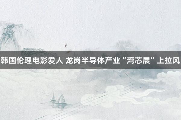韩国伦理电影爱人 龙岗半导体产业“湾芯展”上拉风