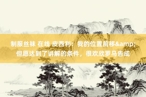 制服丝袜 在线 皮西利:我的位置前移&但愿达到了讲解的条件,很欢欣罗马告成