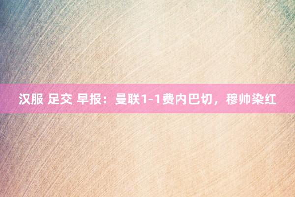汉服 足交 早报：曼联1-1费内巴切，穆帅染红