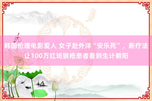 韩国伦理电影爱人 女子赴外洋“安乐死”，新疗法让100万红斑狼疮患者看到生计朝阳