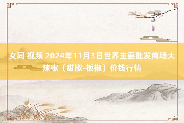 女同 视频 2024年11月3日世界主要批发商场大辣椒(甜椒-板椒)价钱行情