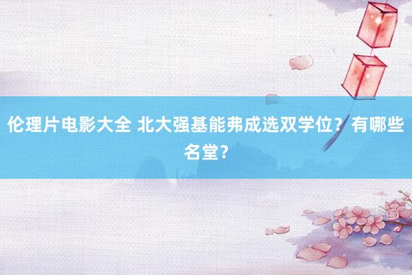 伦理片电影大全 北大强基能弗成选双学位?有哪些名堂?