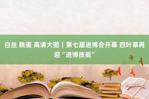 白丝 跳蛋 高清大图｜第七届进博会开幕 四叶草再迎“进博技能”