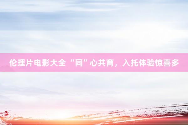 伦理片电影大全 “同”心共育，入托体验惊喜多