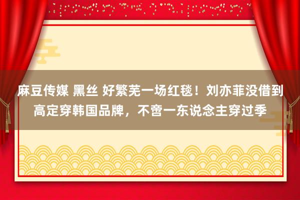 麻豆传媒 黑丝 好繁芜一场红毯！刘亦菲没借到高定穿韩国品牌，不啻一东说念主穿过季