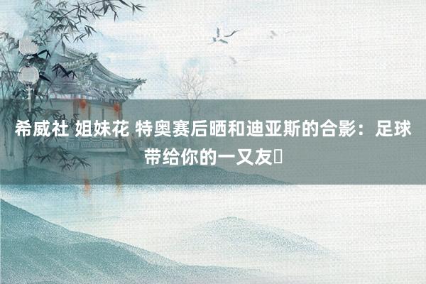 希威社 姐妹花 特奥赛后晒和迪亚斯的合影:足球带给你的一又友❤
