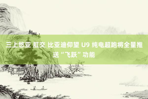 三上悠亚 肛交 比亚迪仰望 U9 纯电超跑将全量推送“飞跃”功能
