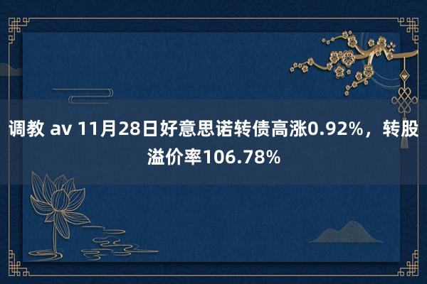 调教 av 11月28日好意思诺转债高涨0.92%，转股溢价率106.78%