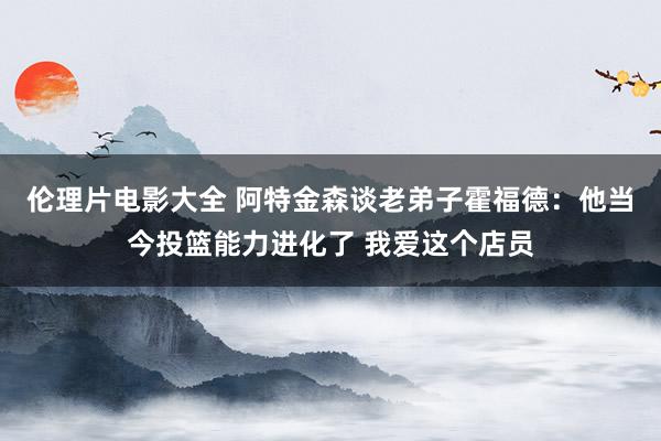 伦理片电影大全 阿特金森谈老弟子霍福德:他当今投篮能力进化了 我爱这个店员