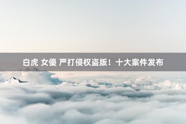 白虎 女優 严打侵权盗版！十大案件发布