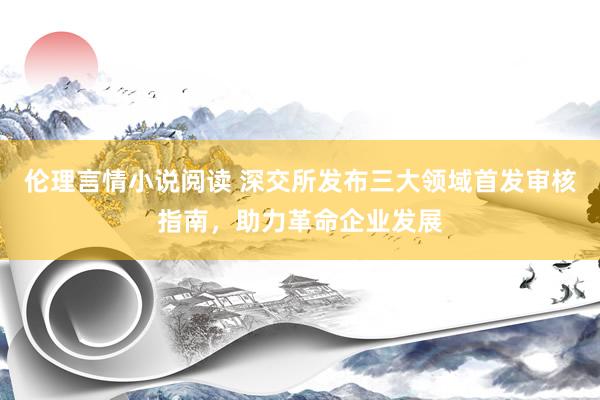 伦理言情小说阅读 深交所发布三大领域首发审核指南，助力革命企业发展