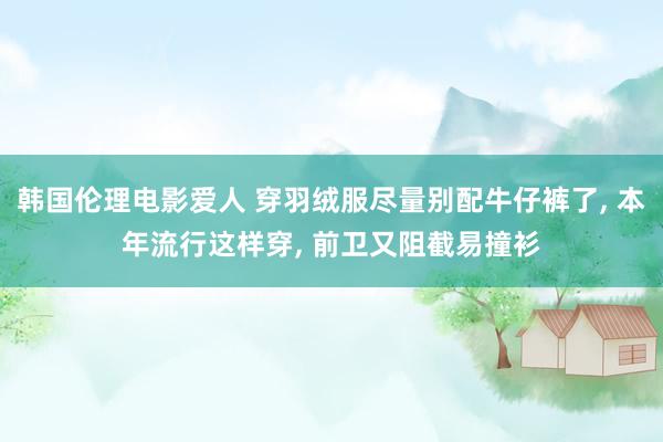 韩国伦理电影爱人 穿羽绒服尽量别配牛仔裤了， 本年流行这样穿， 前卫又阻截易撞衫