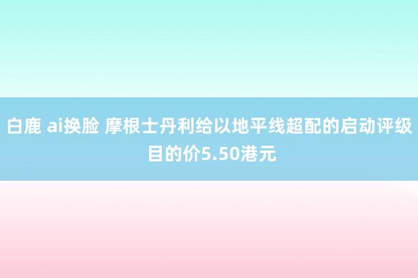 白鹿 ai换脸 摩根士丹利给以地平线超配的启动评级 目的价5.50港元