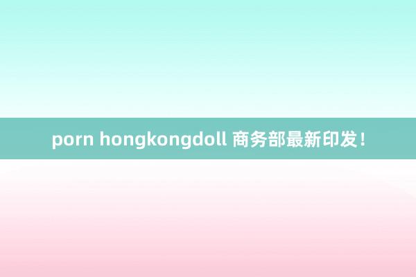porn hongkongdoll 商务部最新印发！