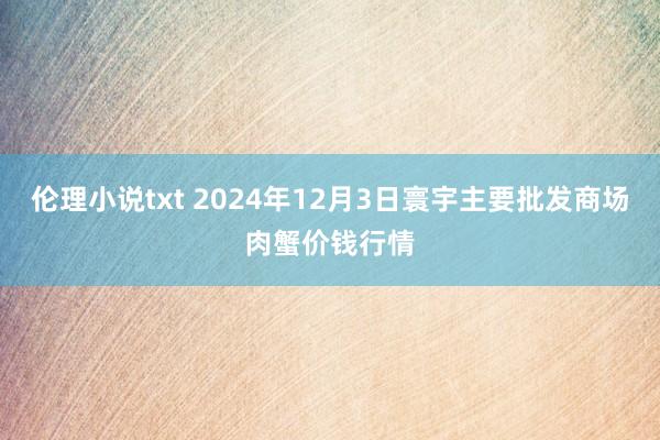 伦理小说txt 2024年12月3日寰宇主要批发商场肉蟹价钱行情