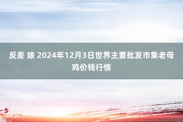 反差 婊 2024年12月3日世界主要批发市集老母鸡价钱行情