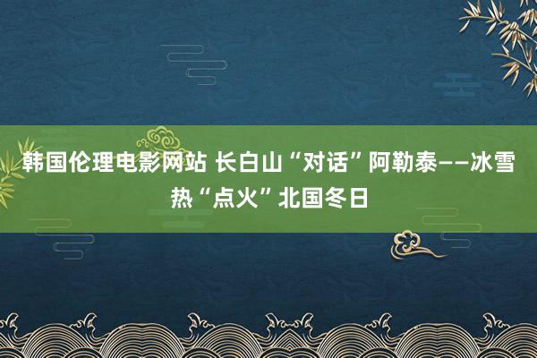 韩国伦理电影网站 长白山“对话”阿勒泰——冰雪热“点火”北国冬日