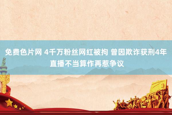 免费色片网 4千万粉丝网红被拘 曾因欺诈获刑4年 直播不当算作再惹争议