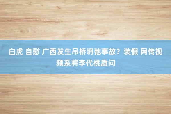 白虎 自慰 广西发生吊桥坍弛事故？装假 网传视频系将李代桃质问