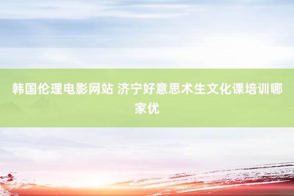 韩国伦理电影网站 济宁好意思术生文化课培训哪家优