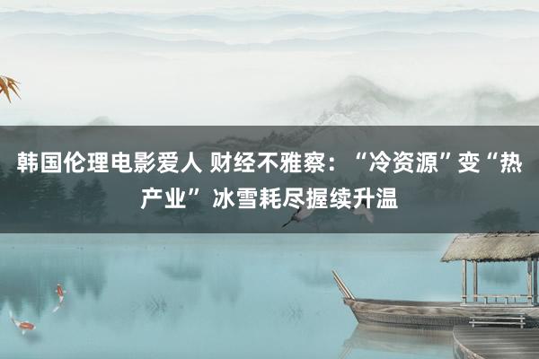 韩国伦理电影爱人 财经不雅察：“冷资源”变“热产业” 冰雪耗尽握续升温