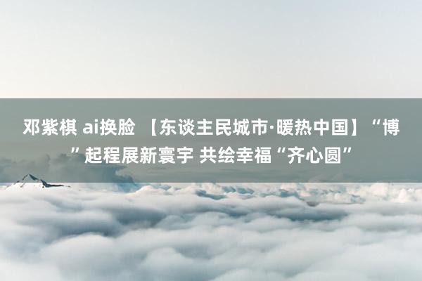 邓紫棋 ai换脸 【东谈主民城市·暖热中国】“博”起程展新寰宇 共绘幸福“齐心圆”