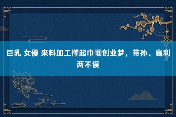 巨乳 女優 来料加工撑起巾帼创业梦，带孙、赢利两不误