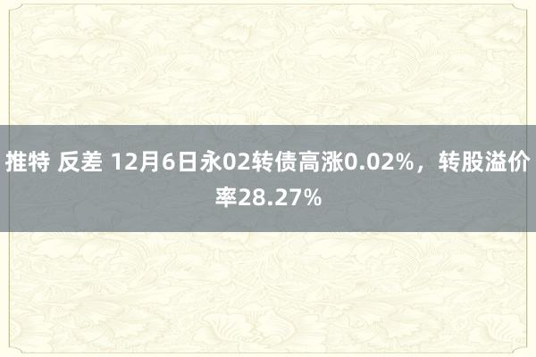 推特 反差 12月6日永02转债高涨0.02%,转股溢价率28.27%