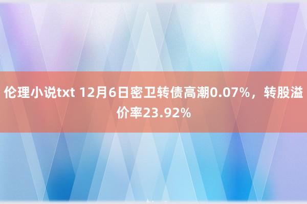 伦理小说txt 12月6日密卫转债高潮0.07%，转股溢价率23.92%