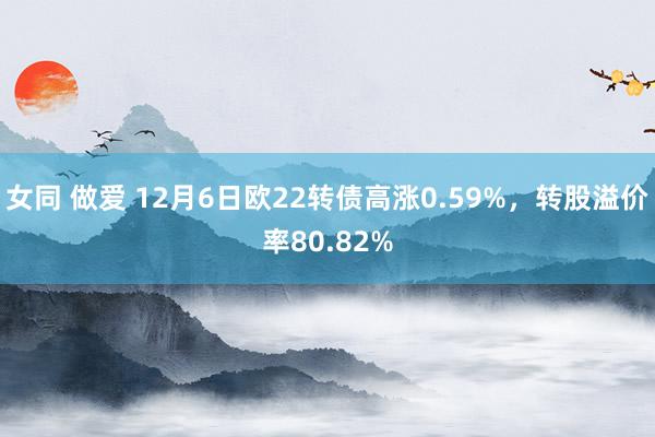 女同 做爱 12月6日欧22转债高涨0.59%，转股溢价率80.82%