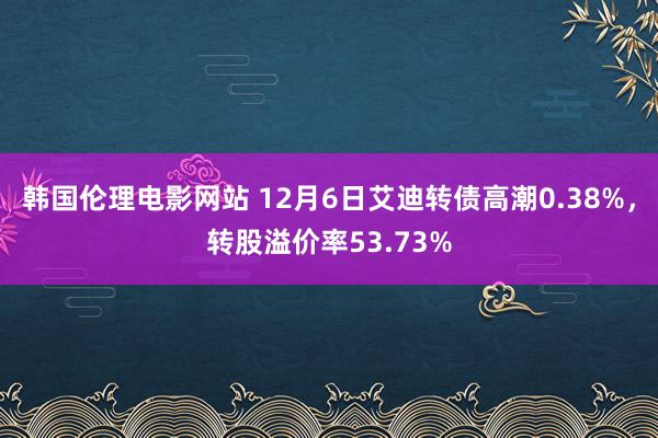 韩国伦理电影网站 12月6日艾迪转债高潮0.38%，转股溢价率53.73%