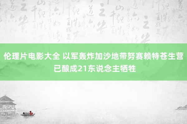 伦理片电影大全 以军轰炸加沙地带努赛赖特苍生营 已酿成21东说念主牺牲