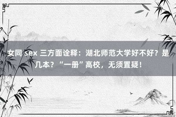 女同 sex 三方面诠释：湖北师范大学好不好？是几本？“一册”高校，无须置疑！