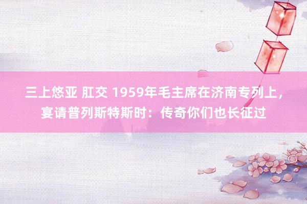 三上悠亚 肛交 1959年毛主席在济南专列上，宴请普列斯特斯时：传奇你们也长征过