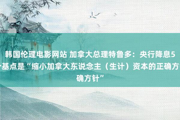 韩国伦理电影网站 加拿大总理特鲁多：央行降息50个基点是“缩小加拿大东说念主（生计）资本的正确方针”