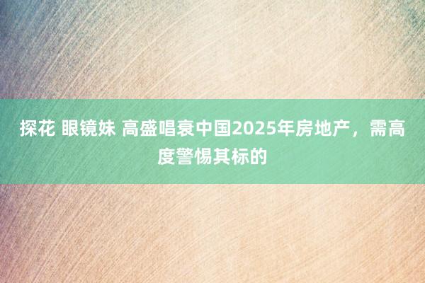 探花 眼镜妹 高盛唱衰中国2025年房地产，需高度警惕其标的